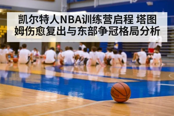 凯尔特人NBA训练营启程 塔图姆伤愈复出与东部争冠格局分析