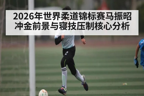 2026年世界柔道锦标赛马振昭冲金前景与寝技压制核心分析